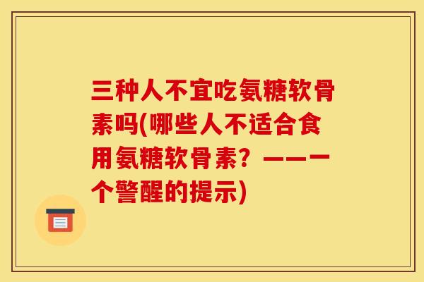 三种人不宜吃氨糖软骨素吗(哪些人不适合食用氨糖软骨素？——一个警醒的提示)