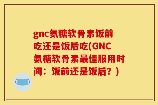 gnc氨糖软骨素饭前吃还是饭后吃(GNC氨糖软骨素佳服用时间:饭前还是饭后?) gnc氨糖软骨素饭前吃还是饭后吃(GNC氨糖软骨素佳服用时间:饭前还是饭后?)