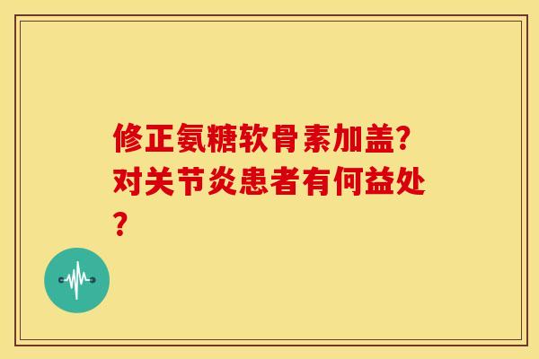 修正氨糖软骨素加盖?对患者有何益处? 修正氨糖软骨素加盖?对患者有何益处?