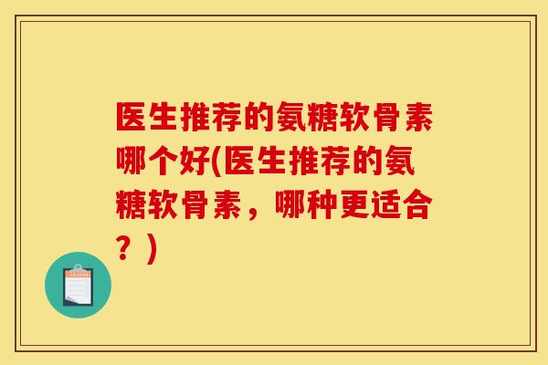 医生推荐的氨糖软骨素哪个好(医生推荐的氨糖软骨素,哪种更适合?) 医生推荐的氨糖软骨素哪个好(医生推荐的氨糖软骨素,哪种更适合?)