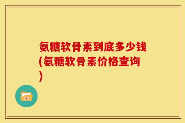 氨糖软骨素到底多少钱(氨糖软骨素价格查询)