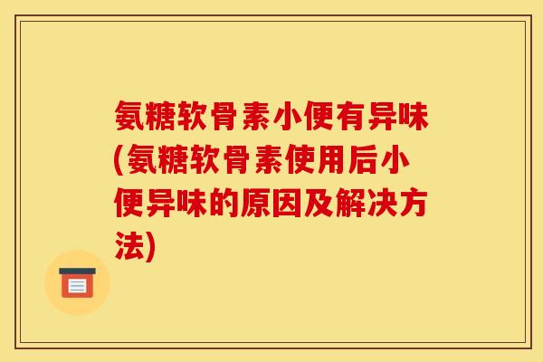 氨糖软骨素小便有异味(氨糖软骨素使用后小便异味的原因及解决方法) 氨糖软骨素小便有异味(氨糖软骨素使用后小便异味的原因及解决方法)