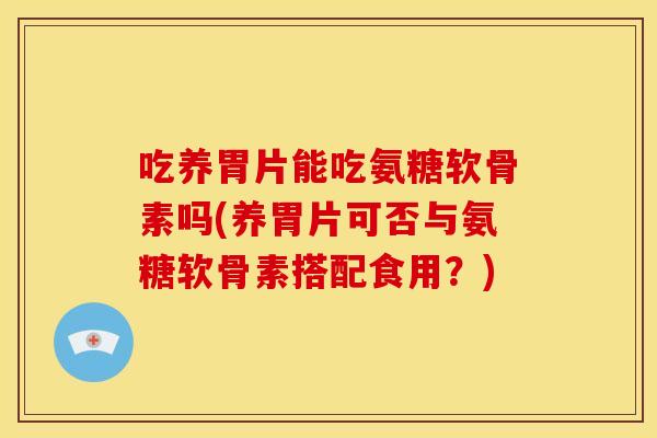 吃养胃片能吃氨糖软骨素吗(养胃片可否与氨糖软骨素搭配食用？)