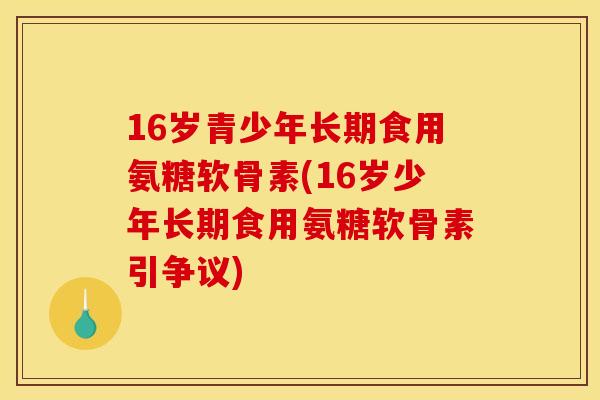 16岁青少年长期食用氨糖软骨素(16岁少年长期食用氨糖软骨素引争议) 16岁青少年长期食用氨糖软骨素(16岁少年长期食用氨糖软骨素引争议)