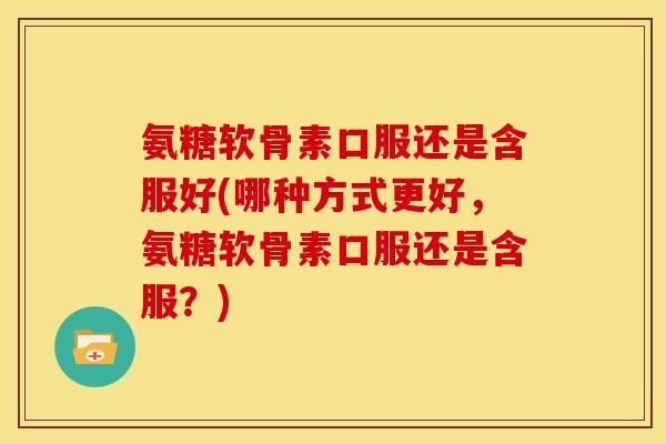氨糖软骨素口服还是含服好(哪种方式更好，氨糖软骨素口服还是含服？)