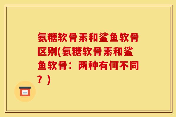 氨糖软骨素和鲨鱼软骨区别(氨糖软骨素和鲨鱼软骨:两种有何不同?) 氨糖软骨素和鲨鱼软骨区别(氨糖软骨素和鲨鱼软骨:两种有何不同?)