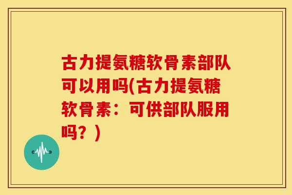 古力提氨糖软骨素部队可以用吗(古力提氨糖软骨素:可供部队服用吗?) 古力提氨糖软骨素部队可以用吗(古力提氨糖软骨素:可供部队服用吗?)