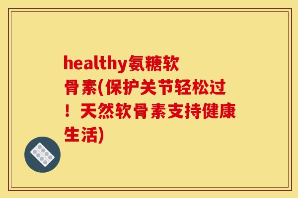 healthy氨糖软骨素(保护关节轻松过！天然软骨素支持健康生活)