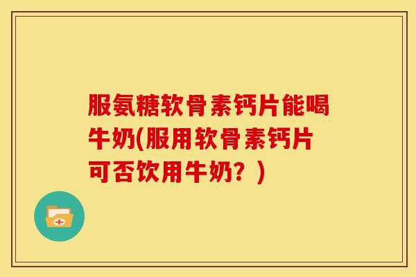 服氨糖软骨素钙片能喝牛奶(服用软骨素钙片可否饮用牛奶?) 服氨糖软骨素钙片能喝牛奶(服用软骨素钙片可否饮用牛奶?)