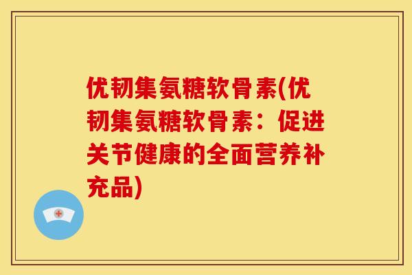 优韧集氨糖软骨素(优韧集氨糖软骨素:促进关节健康的全面营养补充品) 优韧集氨糖软骨素(优韧集氨糖软骨素:促进关节健康的全面营养补充品)