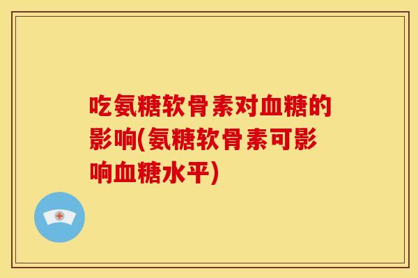 吃氨糖软骨素对的影响(氨糖软骨素可影响水平) 吃氨糖软骨素对的影响(氨糖软骨素可影响水平)