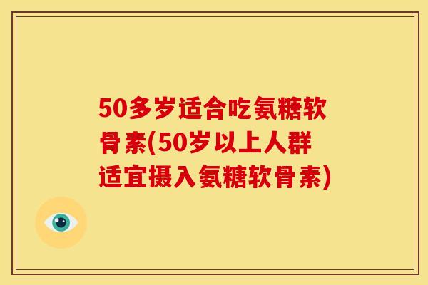 50多岁适合吃氨糖软骨素(50岁以上人群适宜摄入氨糖软骨素) 50多岁适合吃氨糖软骨素(50岁以上人群适宜摄入氨糖软骨素)