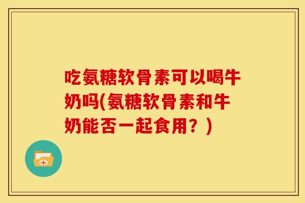 吃氨糖软骨素可以喝牛奶吗(氨糖软骨素和牛奶能否一起食用？)