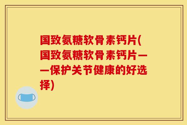 国致氨糖软骨素钙片(国致氨糖软骨素钙片——保护关节健康的好选择)