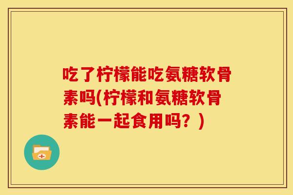 吃了柠檬能吃氨糖软骨素吗(柠檬和氨糖软骨素能一起食用吗？)