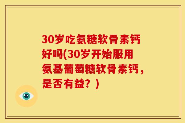 30岁吃氨糖软骨素钙好吗(30岁开始服用氨基葡萄糖软骨素钙,是否有益?) 30岁吃氨糖软骨素钙好吗(30岁开始服用氨基葡萄糖软骨素钙,是否有益?)