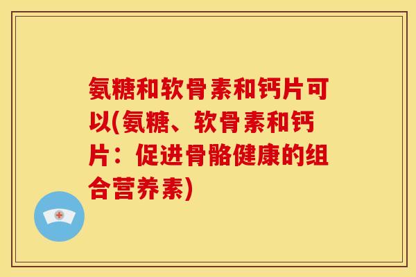氨糖和软骨素和钙片可以(氨糖、软骨素和钙片:促进骨骼健康的组合营养素) 氨糖和软骨素和钙片可以(氨糖、软骨素和钙片:促进骨骼健康的组合营养素)