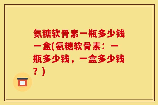 氨糖软骨素一瓶多少钱一盒(氨糖软骨素:一瓶多少钱,一盒多少钱?) 氨糖软骨素一瓶多少钱一盒(氨糖软骨素:一瓶多少钱,一盒多少钱?)