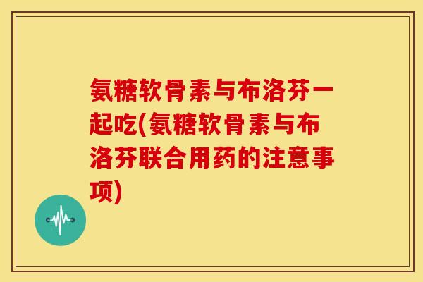 氨糖软骨素与布洛芬一起吃(氨糖软骨素与布洛芬联合用药的注意事项)