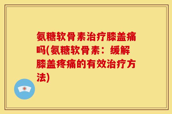氨糖软骨素膝盖痛吗(氨糖软骨素:缓解膝盖的有效方法) 氨糖软骨素膝盖痛吗(氨糖软骨素:缓解膝盖的有效方法)
