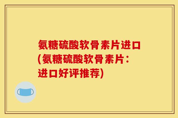 氨糖硫酸软骨素片进口(氨糖硫酸软骨素片:进口好评推荐) 氨糖硫酸软骨素片进口(氨糖硫酸软骨素片:进口好评推荐)