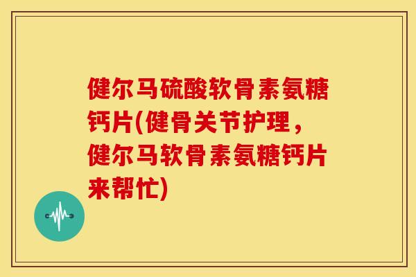 健尔马硫酸软骨素氨糖钙片(健骨关节护理，健尔马软骨素氨糖钙片来帮忙)