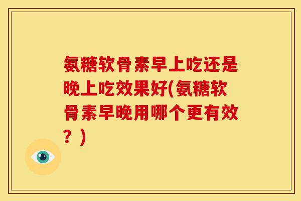 氨糖软骨素早上吃还是晚上吃效果好(氨糖软骨素早晚用哪个更有效?) 氨糖软骨素早上吃还是晚上吃效果好(氨糖软骨素早晚用哪个更有效?)
