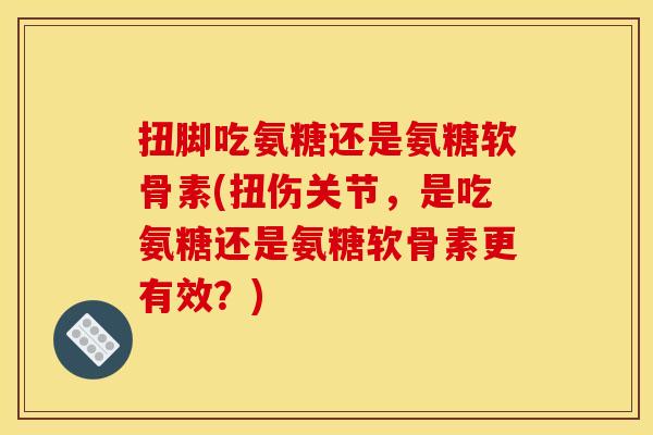 扭脚吃氨糖还是氨糖软骨素(扭伤关节，是吃氨糖还是氨糖软骨素更有效？)