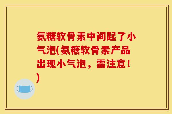 氨糖软骨素中间起了小气泡(氨糖软骨素产品出现小气泡，需注意！)