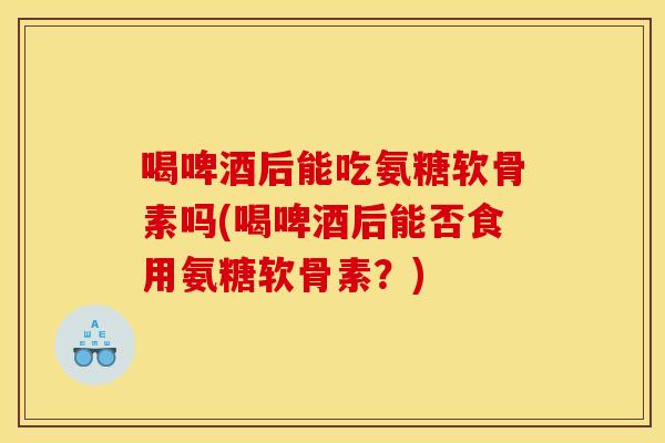 喝啤酒后能吃氨糖软骨素吗(喝啤酒后能否食用氨糖软骨素?) 喝啤酒后能吃氨糖软骨素吗(喝啤酒后能否食用氨糖软骨素?)