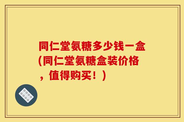 同仁堂氨糖多少钱一盒(同仁堂氨糖盒装价格，值得购买！)
