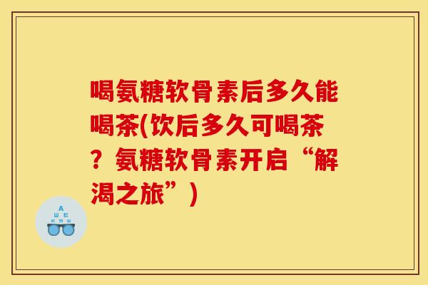 喝氨糖软骨素后多久能喝茶(饮后多久可喝茶?氨糖软骨素开启“解渴之旅”) 喝氨糖软骨素后多久能喝茶(饮后多久可喝茶?氨糖软骨素开启“解渴之旅”)