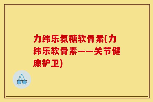 力纬乐氨糖软骨素(力纬乐软骨素——关节健康护卫)