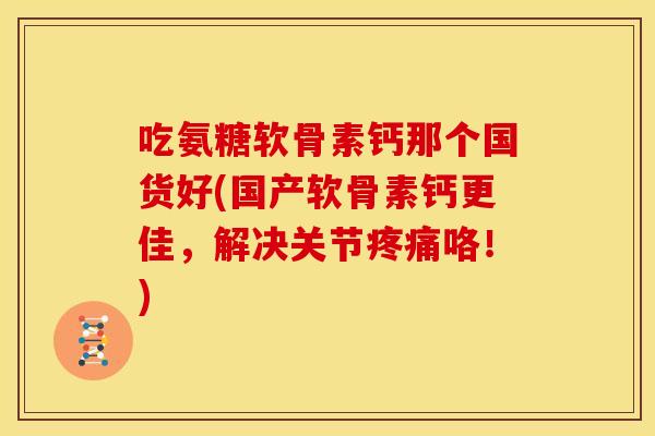 吃氨糖软骨素钙那个国货好(国产软骨素钙更佳，解决关节咯！)