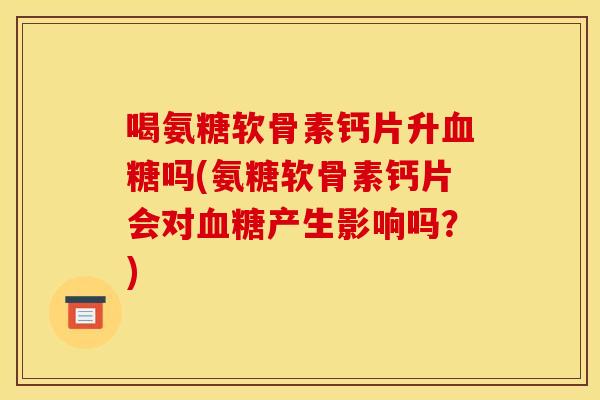 喝氨糖软骨素钙片升吗(氨糖软骨素钙片会对产生影响吗?) 喝氨糖软骨素钙片升吗(氨糖软骨素钙片会对产生影响吗?)