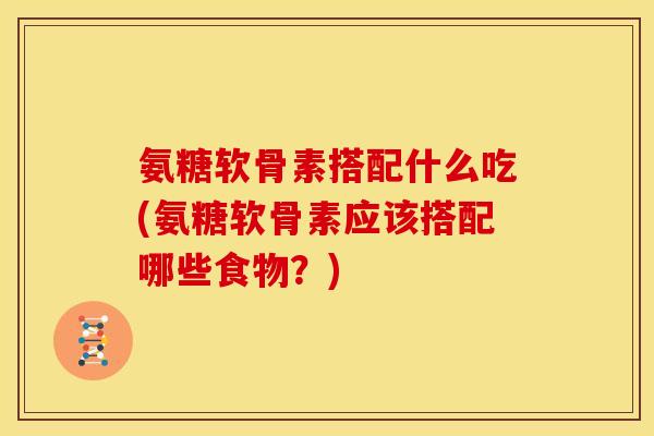 氨糖软骨素搭配什么吃(氨糖软骨素应该搭配哪些食物？)
