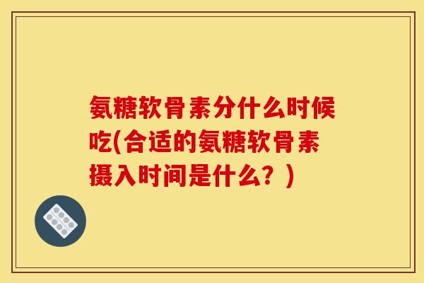 氨糖软骨素分什么时候吃(合适的氨糖软骨素摄入时间是什么？)