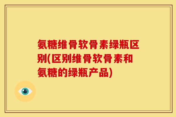 氨糖维骨软骨素绿瓶区别(区别维骨软骨素和氨糖的绿瓶产品)