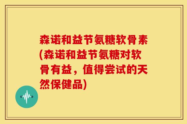 森诺和益节氨糖软骨素(森诺和益节氨糖对软骨有益,值得尝试的天然保健品) 森诺和益节氨糖软骨素(森诺和益节氨糖对软骨有益,值得尝试的天然保健品)