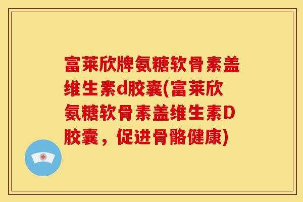 富莱欣牌氨糖软骨素盖维生素d胶囊(富莱欣氨糖软骨素盖维生素D胶囊，促进骨骼健康)