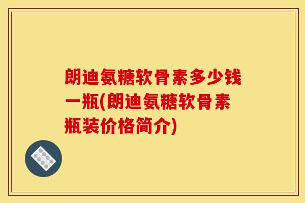 朗迪氨糖软骨素多少钱一瓶(朗迪氨糖软骨素瓶装价格简介) 朗迪氨糖软骨素多少钱一瓶(朗迪氨糖软骨素瓶装价格简介)