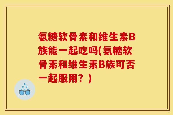 氨糖软骨素和维生素B族能一起吃吗(氨糖软骨素和维生素B族可否一起服用?) 氨糖软骨素和维生素B族能一起吃吗(氨糖软骨素和维生素B族可否一起服用?)