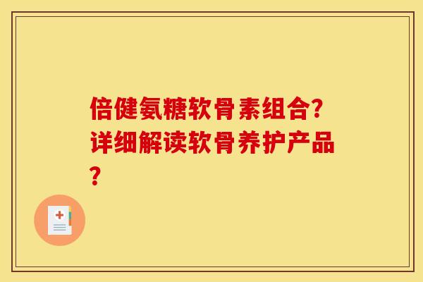 倍健氨糖软骨素组合?详细解读软骨养护产品? 倍健氨糖软骨素组合?详细解读软骨养护产品?