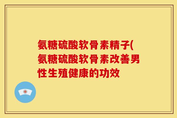 氨糖硫酸软骨素精子(氨糖硫酸软骨素改善男性生殖健康的功效 氨糖硫酸软骨素精子(氨糖硫酸软骨素改善男性生殖健康的功效