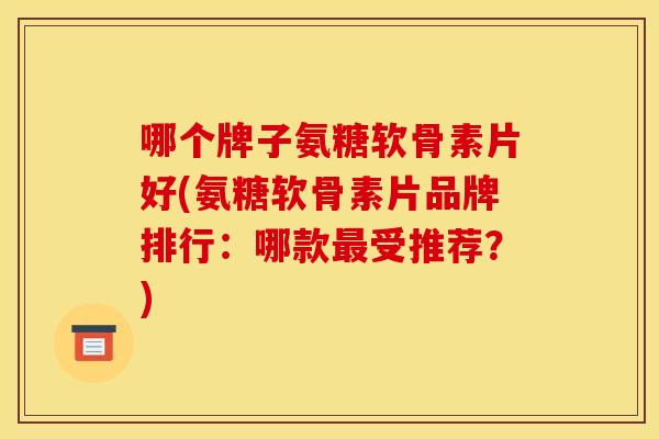 哪个牌子氨糖软骨素片好(氨糖软骨素片品牌排行：哪款受推荐？)