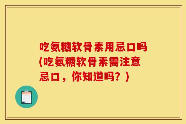 吃氨糖软骨素用忌口吗(吃氨糖软骨素需注意忌口，你知道吗？)