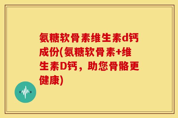 氨糖软骨素维生素d钙成份(氨糖软骨素+维生素D钙，助您骨骼更健康)