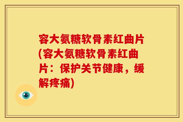 容大氨糖软骨素红曲片(容大氨糖软骨素红曲片：保护关节健康，缓解)