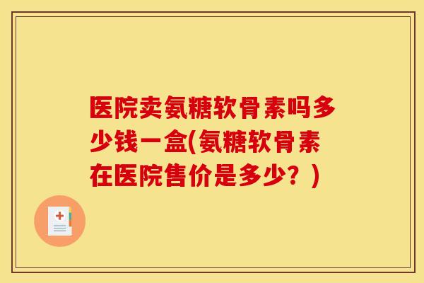 医院卖氨糖软骨素吗多少钱一盒(氨糖软骨素在医院售价是多少?) 医院卖氨糖软骨素吗多少钱一盒(氨糖软骨素在医院售价是多少?)