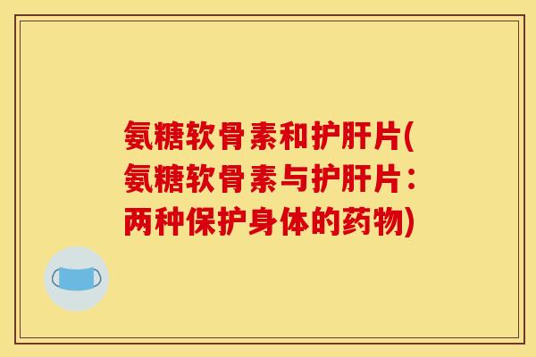 氨糖软骨素和片(氨糖软骨素与片:两种保护身体的) 氨糖软骨素和片(氨糖软骨素与片:两种保护身体的)